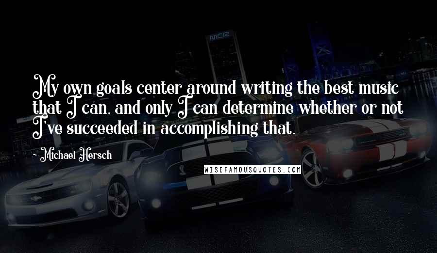 Michael Hersch Quotes: My own goals center around writing the best music that I can, and only I can determine whether or not I've succeeded in accomplishing that.