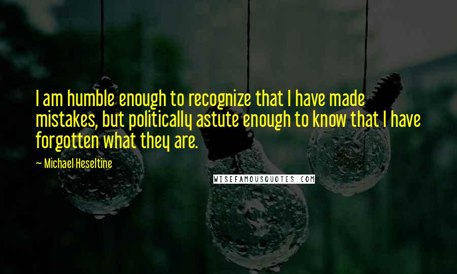 Michael Heseltine Quotes: I am humble enough to recognize that I have made mistakes, but politically astute enough to know that I have forgotten what they are.