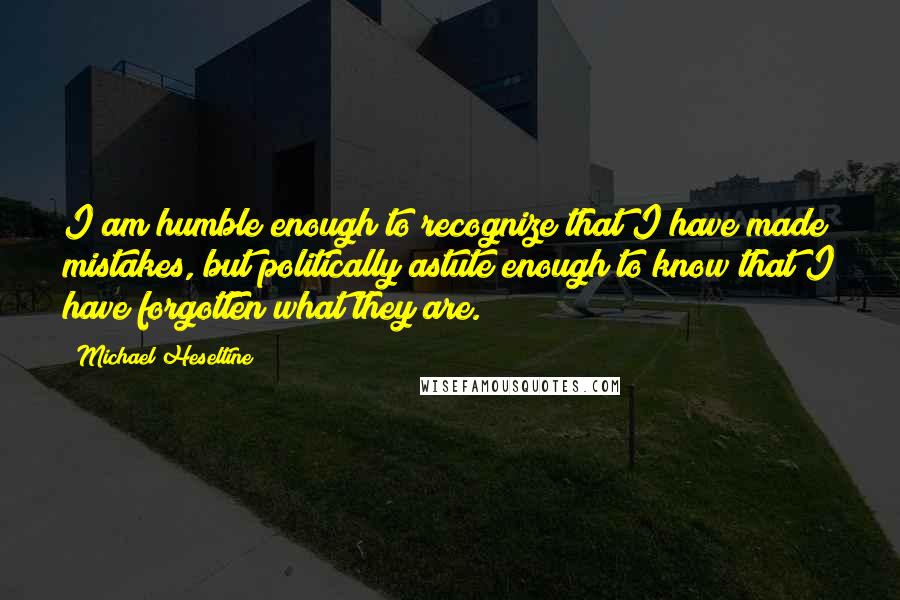 Michael Heseltine Quotes: I am humble enough to recognize that I have made mistakes, but politically astute enough to know that I have forgotten what they are.