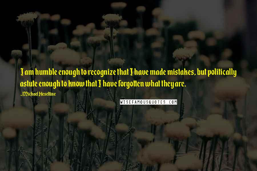 Michael Heseltine Quotes: I am humble enough to recognize that I have made mistakes, but politically astute enough to know that I have forgotten what they are.