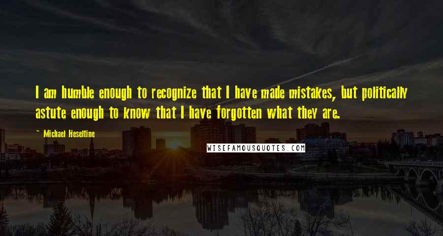 Michael Heseltine Quotes: I am humble enough to recognize that I have made mistakes, but politically astute enough to know that I have forgotten what they are.