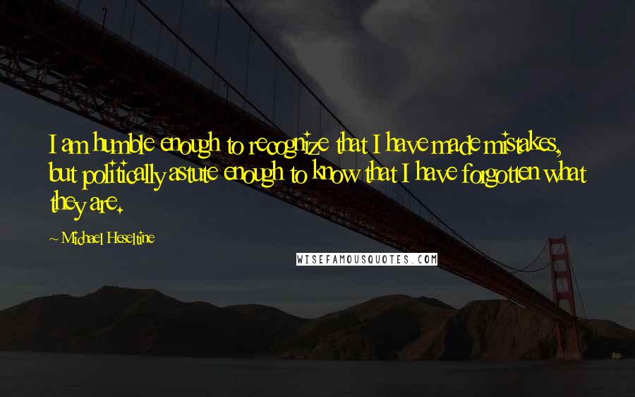 Michael Heseltine Quotes: I am humble enough to recognize that I have made mistakes, but politically astute enough to know that I have forgotten what they are.