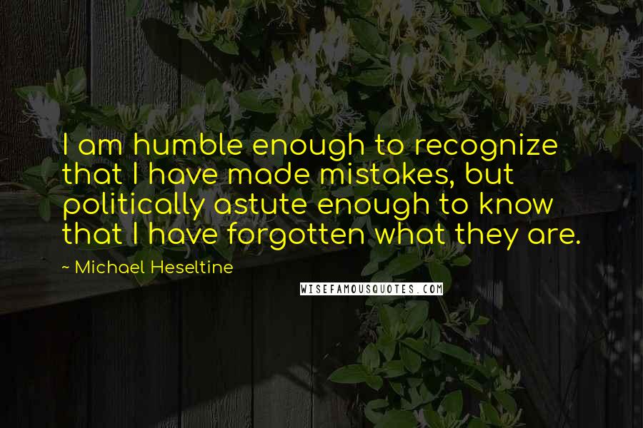 Michael Heseltine Quotes: I am humble enough to recognize that I have made mistakes, but politically astute enough to know that I have forgotten what they are.