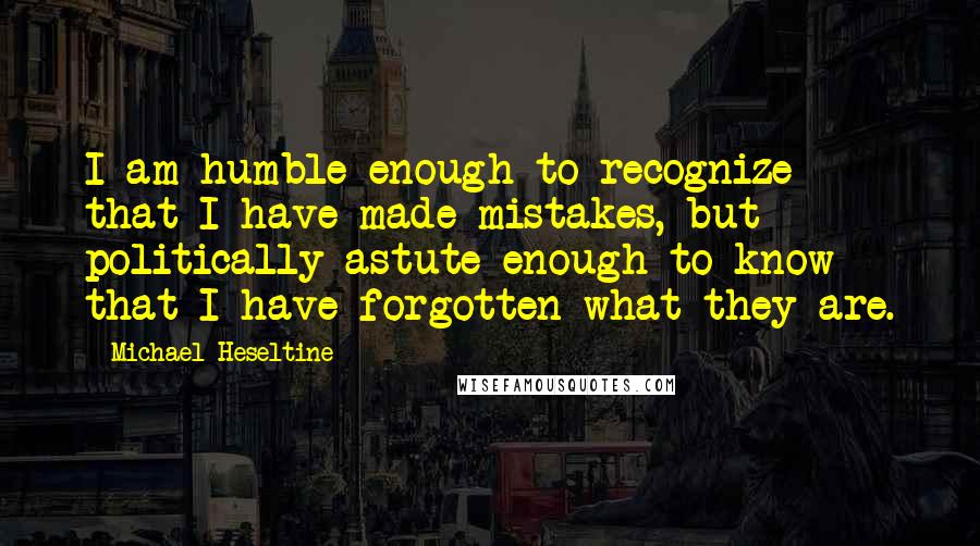 Michael Heseltine Quotes: I am humble enough to recognize that I have made mistakes, but politically astute enough to know that I have forgotten what they are.