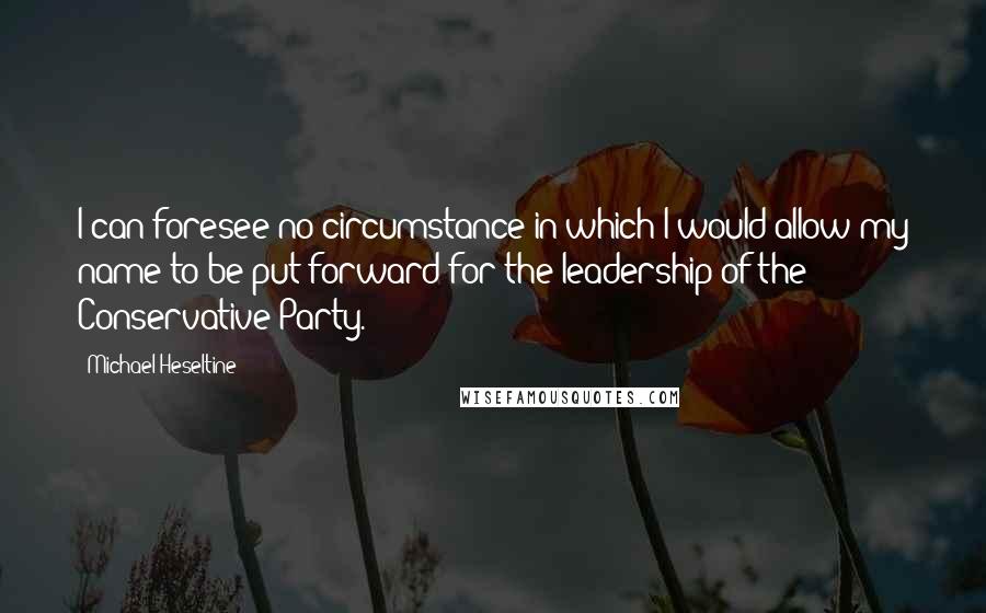 Michael Heseltine Quotes: I can foresee no circumstance in which I would allow my name to be put forward for the leadership of the Conservative Party.