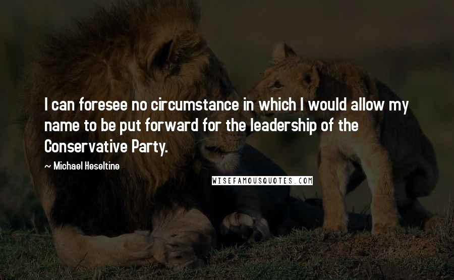 Michael Heseltine Quotes: I can foresee no circumstance in which I would allow my name to be put forward for the leadership of the Conservative Party.