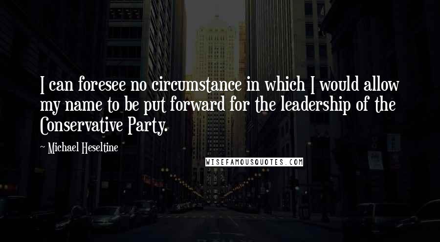 Michael Heseltine Quotes: I can foresee no circumstance in which I would allow my name to be put forward for the leadership of the Conservative Party.