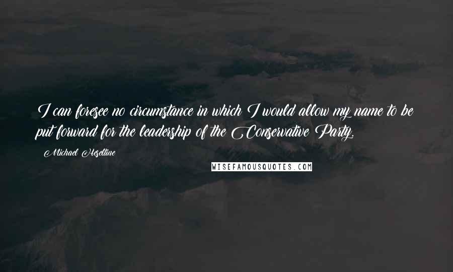 Michael Heseltine Quotes: I can foresee no circumstance in which I would allow my name to be put forward for the leadership of the Conservative Party.