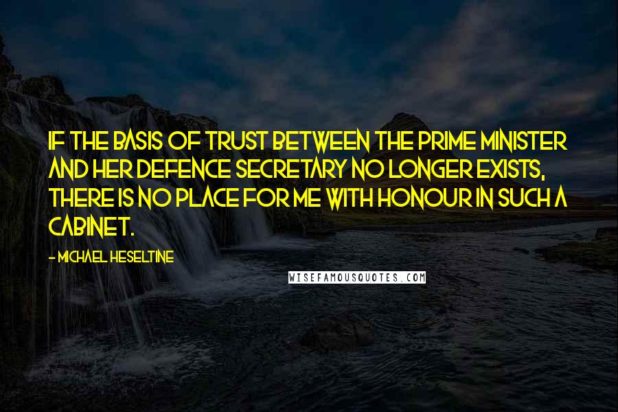 Michael Heseltine Quotes: If the basis of trust between the Prime Minister and her Defence Secretary no longer exists, there is no place for me with honour in such a Cabinet.