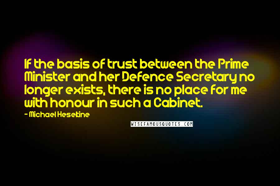 Michael Heseltine Quotes: If the basis of trust between the Prime Minister and her Defence Secretary no longer exists, there is no place for me with honour in such a Cabinet.