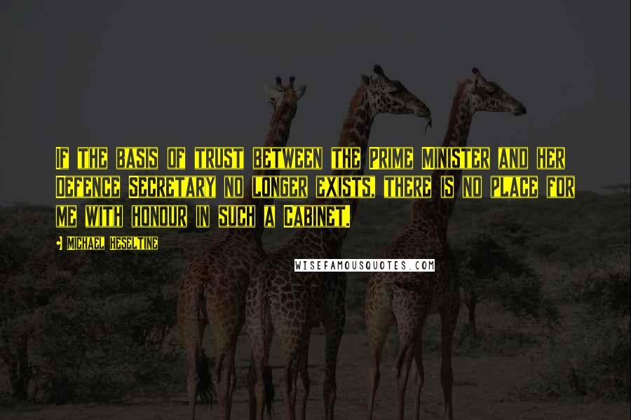 Michael Heseltine Quotes: If the basis of trust between the Prime Minister and her Defence Secretary no longer exists, there is no place for me with honour in such a Cabinet.