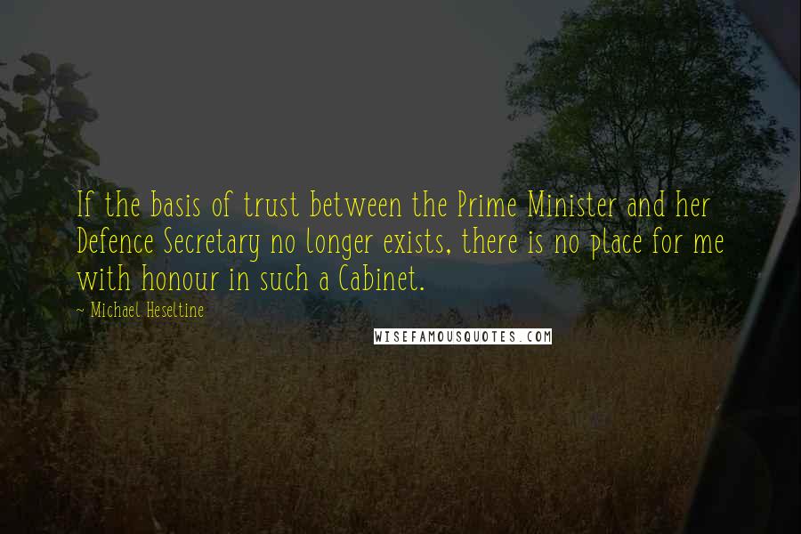Michael Heseltine Quotes: If the basis of trust between the Prime Minister and her Defence Secretary no longer exists, there is no place for me with honour in such a Cabinet.