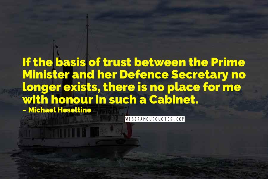 Michael Heseltine Quotes: If the basis of trust between the Prime Minister and her Defence Secretary no longer exists, there is no place for me with honour in such a Cabinet.