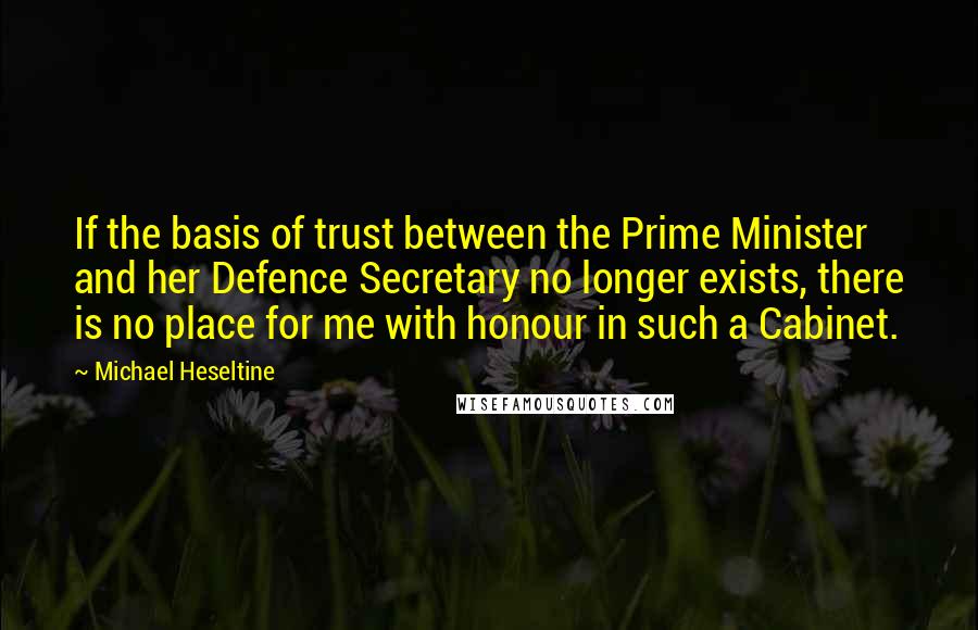 Michael Heseltine Quotes: If the basis of trust between the Prime Minister and her Defence Secretary no longer exists, there is no place for me with honour in such a Cabinet.