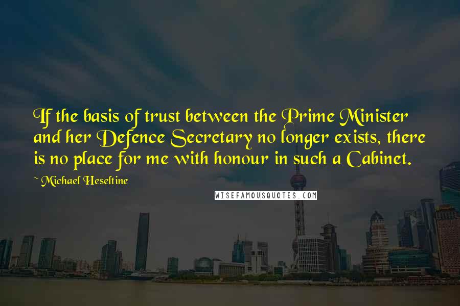 Michael Heseltine Quotes: If the basis of trust between the Prime Minister and her Defence Secretary no longer exists, there is no place for me with honour in such a Cabinet.