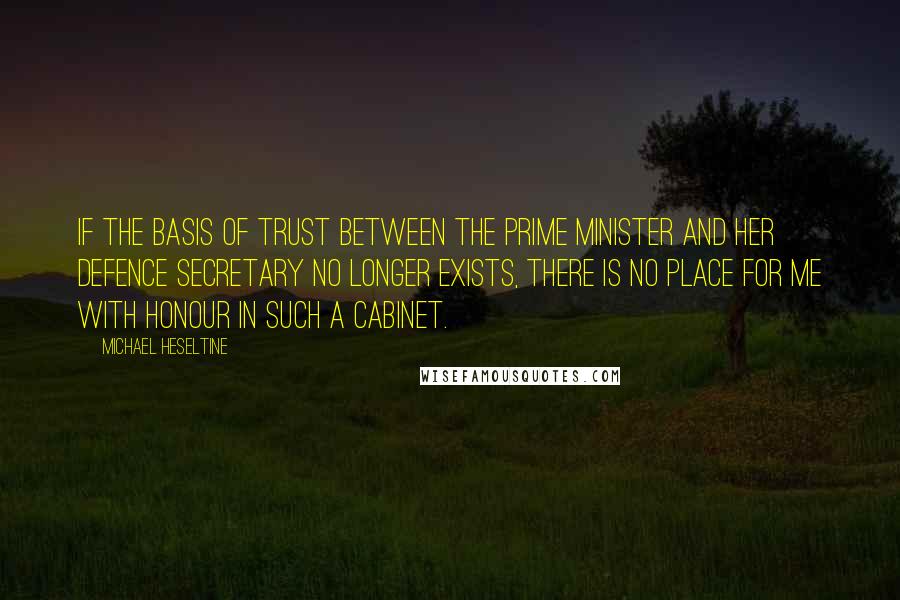 Michael Heseltine Quotes: If the basis of trust between the Prime Minister and her Defence Secretary no longer exists, there is no place for me with honour in such a Cabinet.