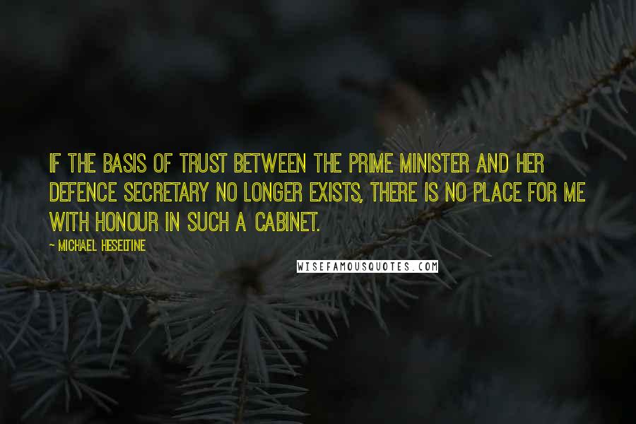 Michael Heseltine Quotes: If the basis of trust between the Prime Minister and her Defence Secretary no longer exists, there is no place for me with honour in such a Cabinet.