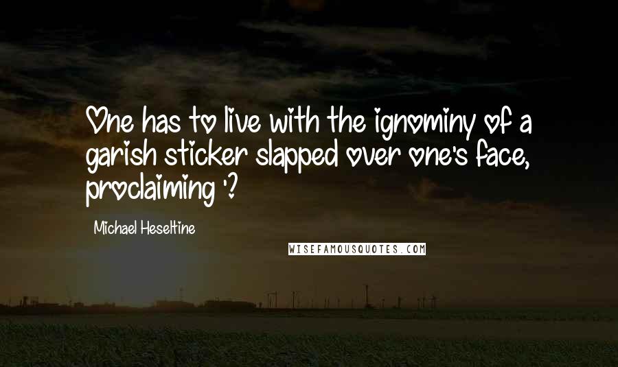 Michael Heseltine Quotes: One has to live with the ignominy of a garish sticker slapped over one's face, proclaiming '?