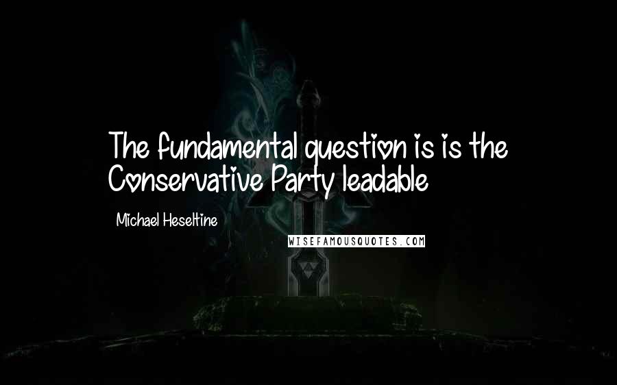 Michael Heseltine Quotes: The fundamental question is is the Conservative Party leadable