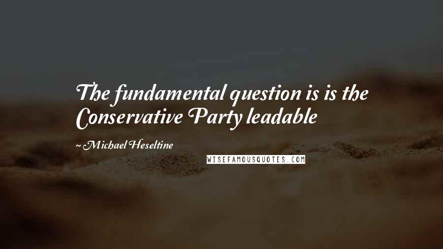 Michael Heseltine Quotes: The fundamental question is is the Conservative Party leadable