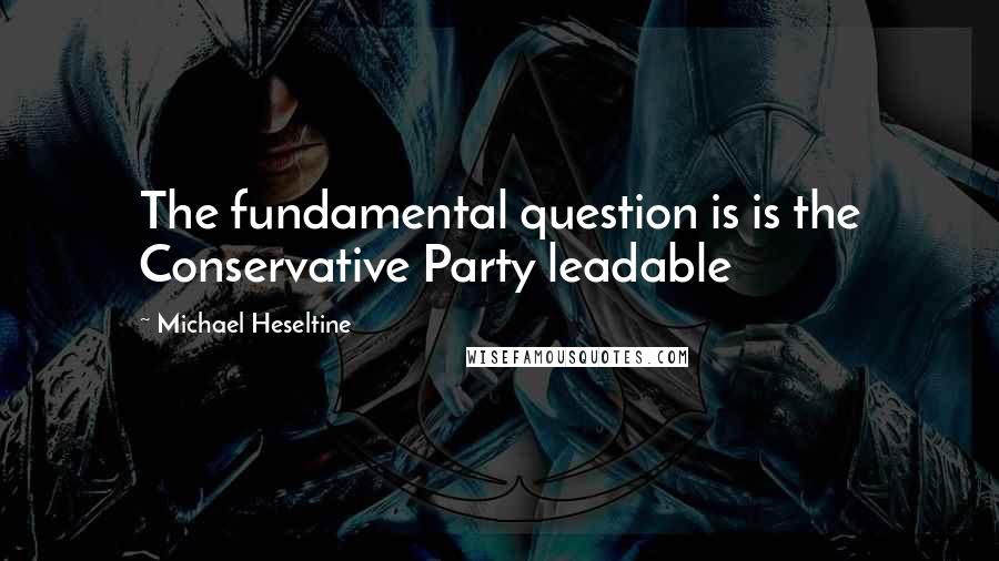 Michael Heseltine Quotes: The fundamental question is is the Conservative Party leadable