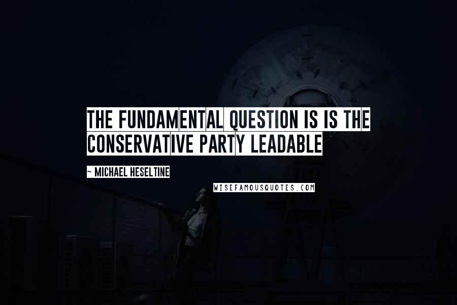 Michael Heseltine Quotes: The fundamental question is is the Conservative Party leadable