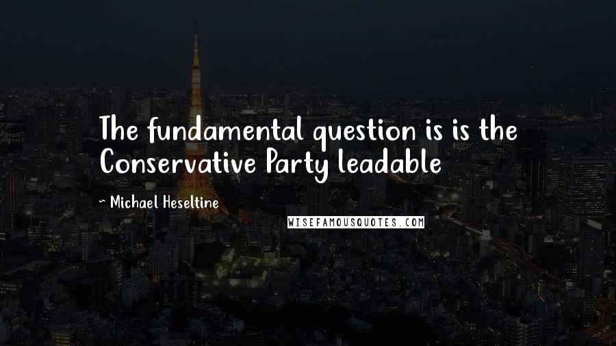Michael Heseltine Quotes: The fundamental question is is the Conservative Party leadable