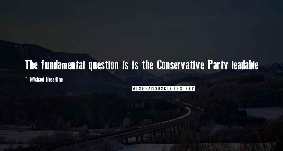 Michael Heseltine Quotes: The fundamental question is is the Conservative Party leadable