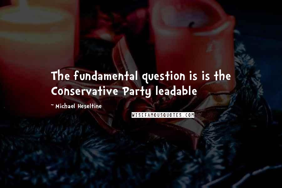 Michael Heseltine Quotes: The fundamental question is is the Conservative Party leadable