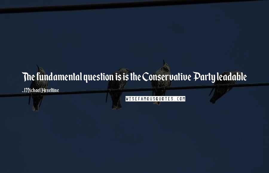 Michael Heseltine Quotes: The fundamental question is is the Conservative Party leadable