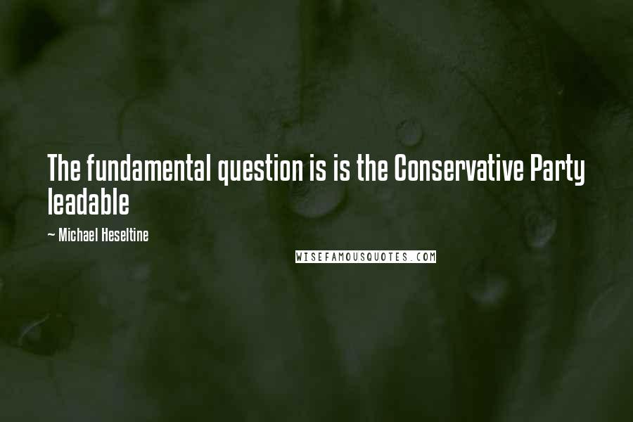 Michael Heseltine Quotes: The fundamental question is is the Conservative Party leadable