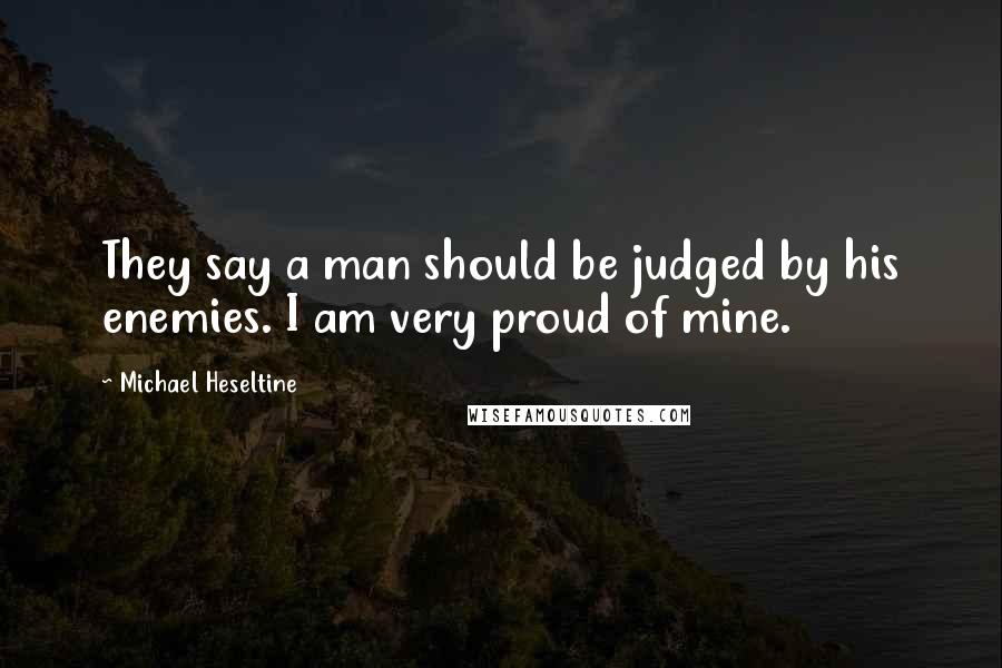 Michael Heseltine Quotes: They say a man should be judged by his enemies. I am very proud of mine.