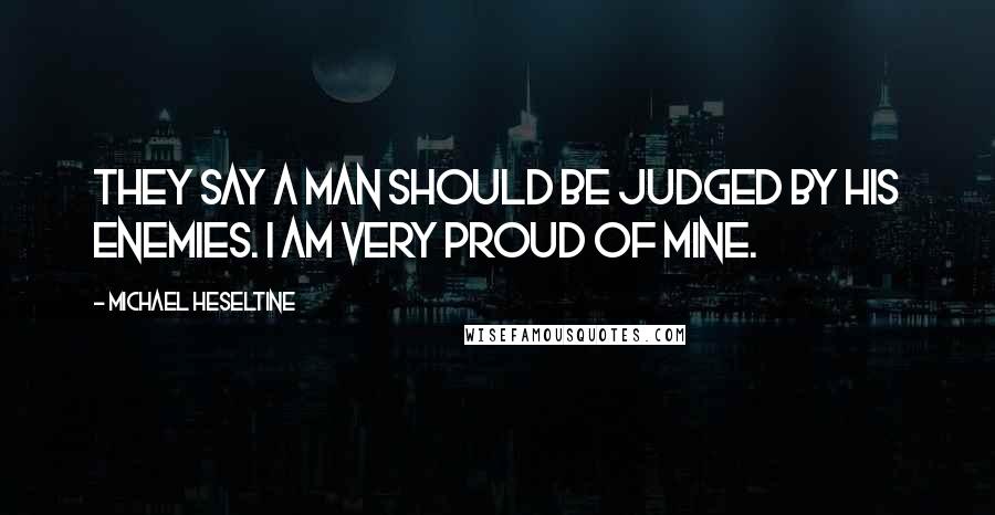 Michael Heseltine Quotes: They say a man should be judged by his enemies. I am very proud of mine.