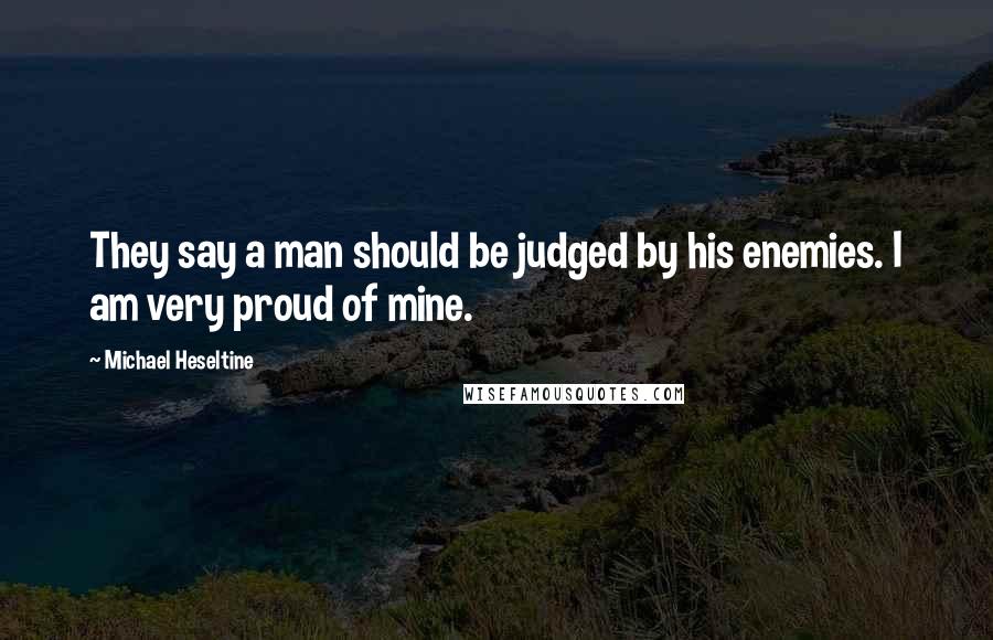 Michael Heseltine Quotes: They say a man should be judged by his enemies. I am very proud of mine.