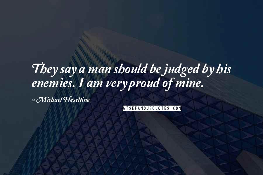 Michael Heseltine Quotes: They say a man should be judged by his enemies. I am very proud of mine.