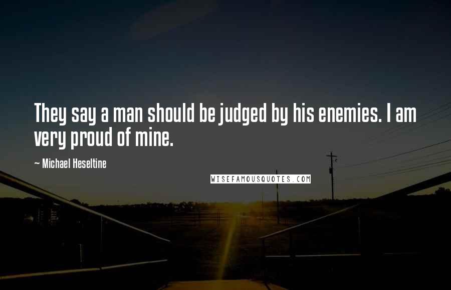 Michael Heseltine Quotes: They say a man should be judged by his enemies. I am very proud of mine.