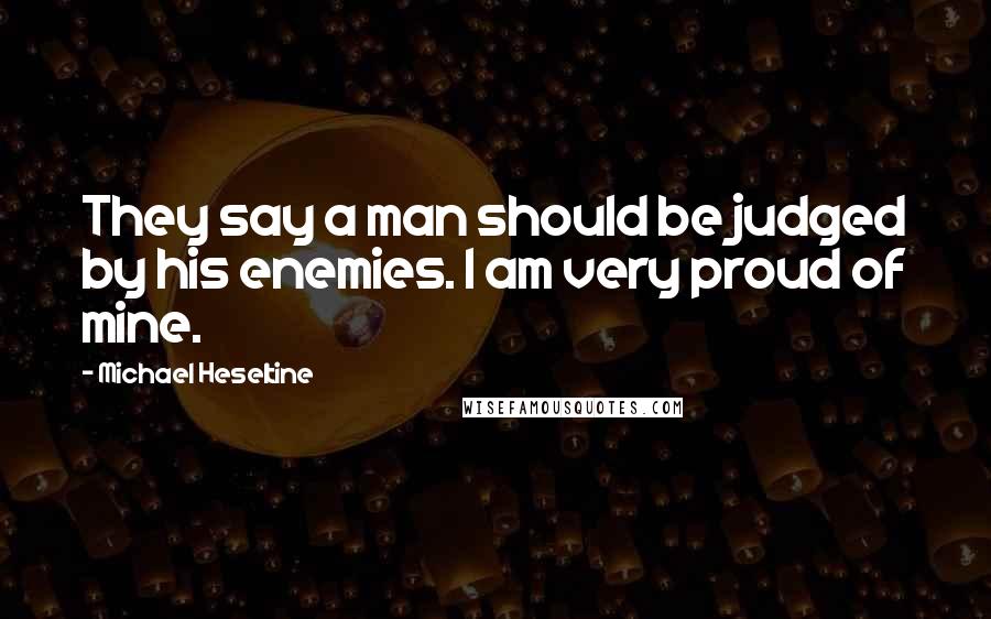 Michael Heseltine Quotes: They say a man should be judged by his enemies. I am very proud of mine.