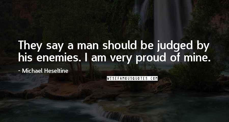 Michael Heseltine Quotes: They say a man should be judged by his enemies. I am very proud of mine.