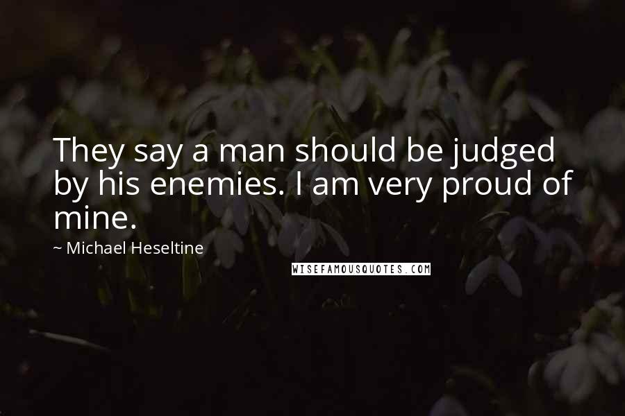 Michael Heseltine Quotes: They say a man should be judged by his enemies. I am very proud of mine.