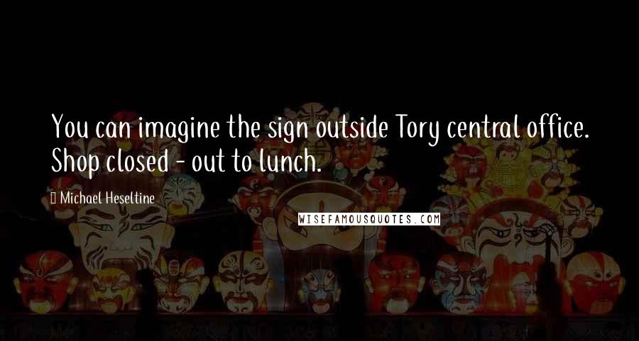 Michael Heseltine Quotes: You can imagine the sign outside Tory central office. Shop closed - out to lunch.