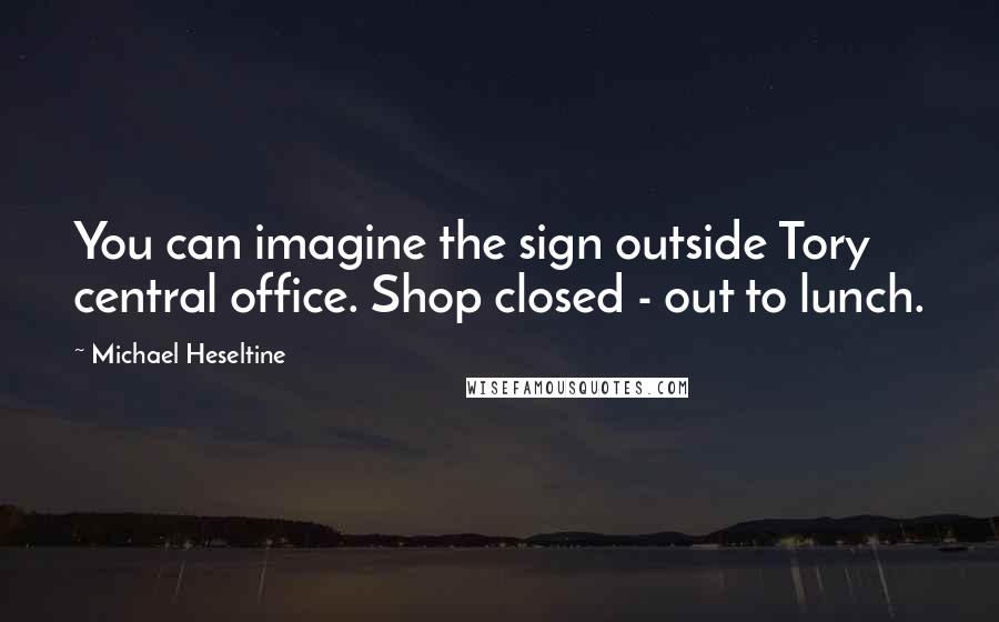 Michael Heseltine Quotes: You can imagine the sign outside Tory central office. Shop closed - out to lunch.