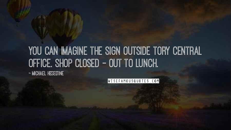 Michael Heseltine Quotes: You can imagine the sign outside Tory central office. Shop closed - out to lunch.