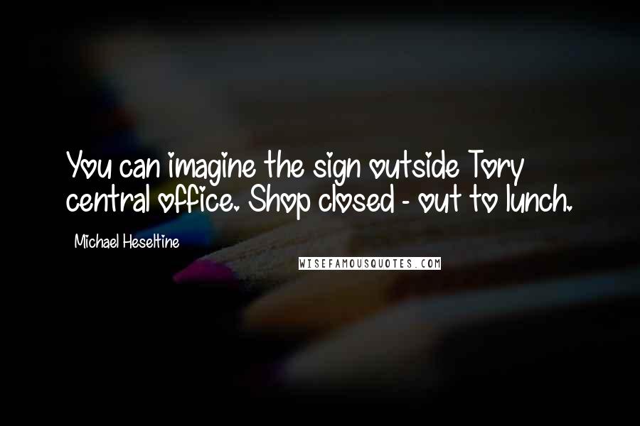 Michael Heseltine Quotes: You can imagine the sign outside Tory central office. Shop closed - out to lunch.