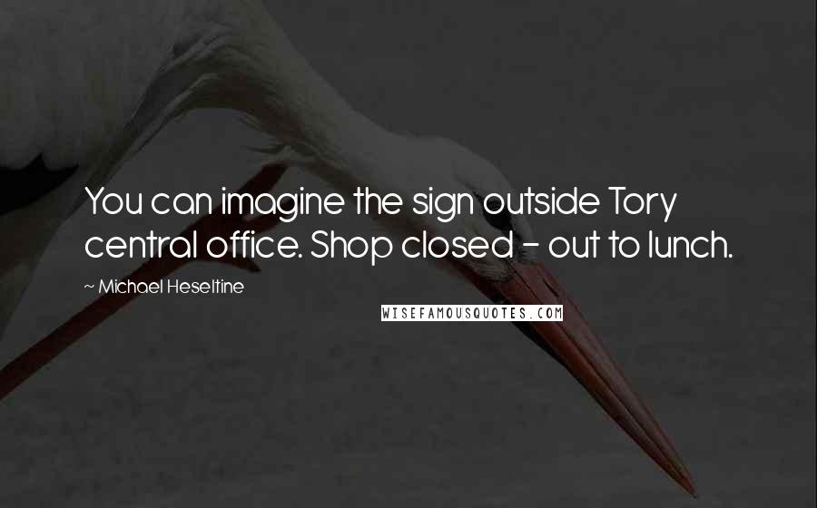 Michael Heseltine Quotes: You can imagine the sign outside Tory central office. Shop closed - out to lunch.