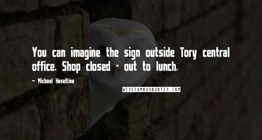 Michael Heseltine Quotes: You can imagine the sign outside Tory central office. Shop closed - out to lunch.