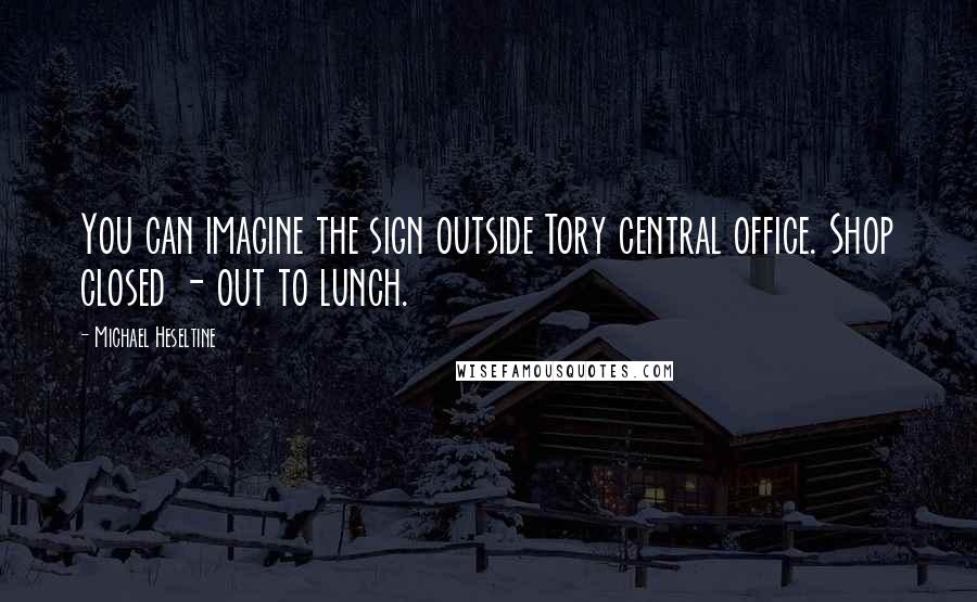 Michael Heseltine Quotes: You can imagine the sign outside Tory central office. Shop closed - out to lunch.