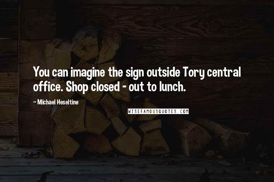 Michael Heseltine Quotes: You can imagine the sign outside Tory central office. Shop closed - out to lunch.