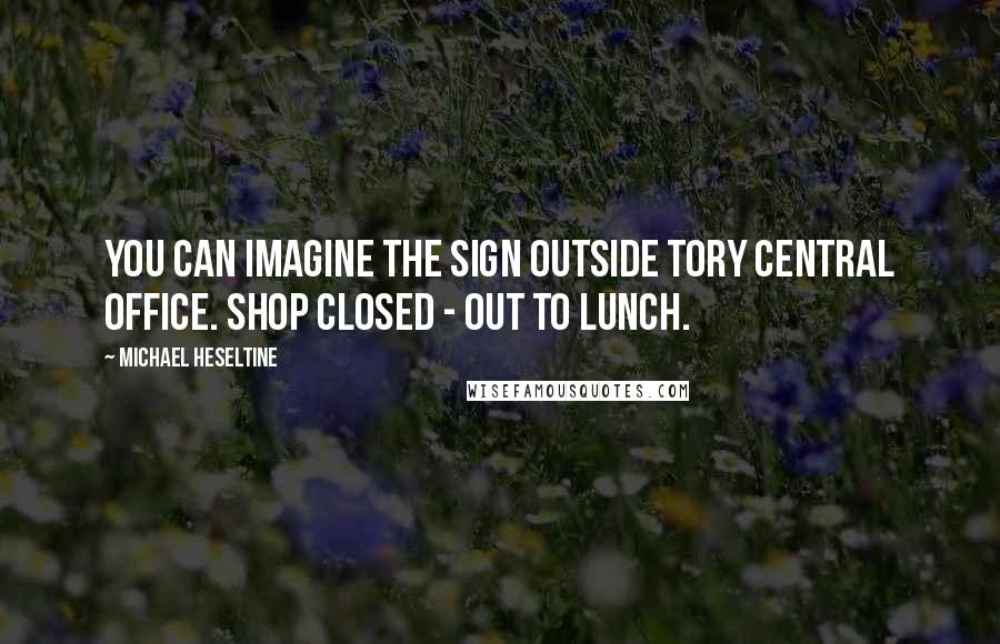 Michael Heseltine Quotes: You can imagine the sign outside Tory central office. Shop closed - out to lunch.