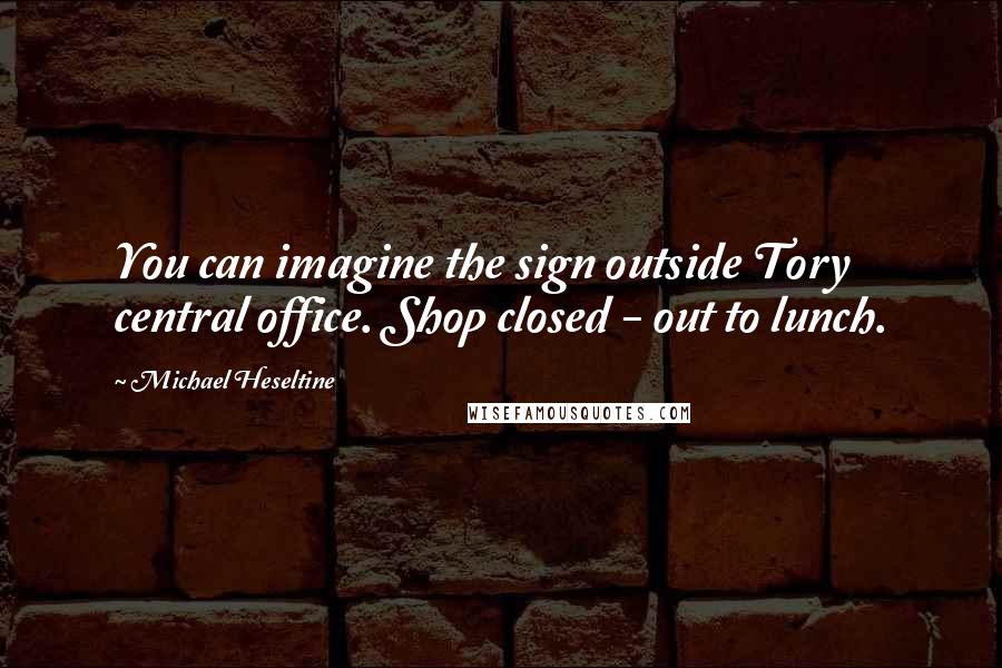 Michael Heseltine Quotes: You can imagine the sign outside Tory central office. Shop closed - out to lunch.