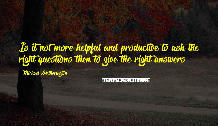 Michael Hetherington Quotes: Is it not more helpful and productive to ask the right questions then to give the right answers?